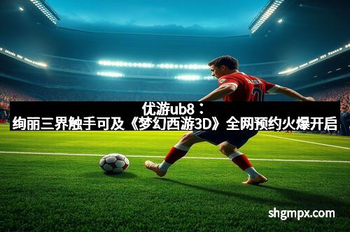 优游ub8：绚丽三界触手可及《梦幻西游3D》全网预约火爆开启